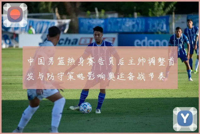 中国男篮热身赛告负后主帅调整首发与防守策略影响奥运备战节奏