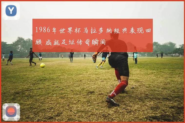 1986年世界杯马拉多纳经典表现回顾 成就足坛传奇瞬间