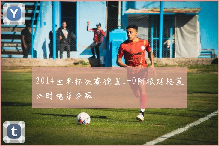 2014世界杯决赛德国1-0阿根廷格策加时绝杀夺冠