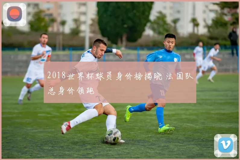 2018世界杯球员身价榜揭晓 法国队总身价领跑