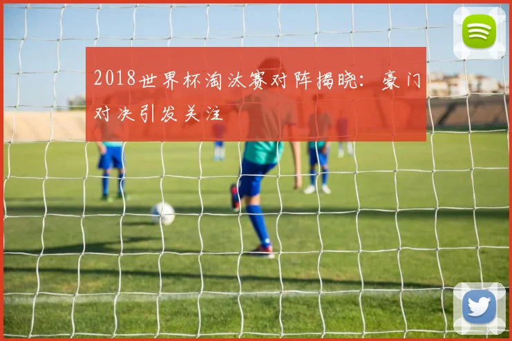 2018世界杯淘汰赛对阵揭晓:豪门对决引发关注