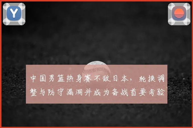 中国男篮热身赛不敌日本，轮换调整与防守漏洞并成为备战首要考验
