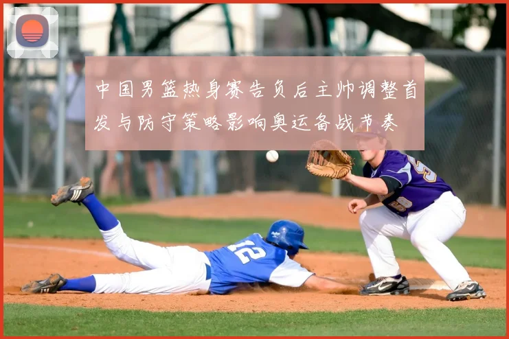 中国男篮热身赛告负后主帅调整首发与防守策略影响奥运备战节奏