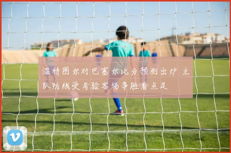 温特图尔对巴塞尔比分预测出炉 主队防线受考验客场争胜看点足