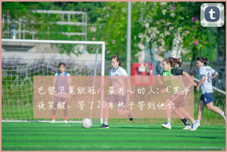 巴黎卫冕欧冠，最开心的人：C罗半夜笑醒，等了20年终于等到他们