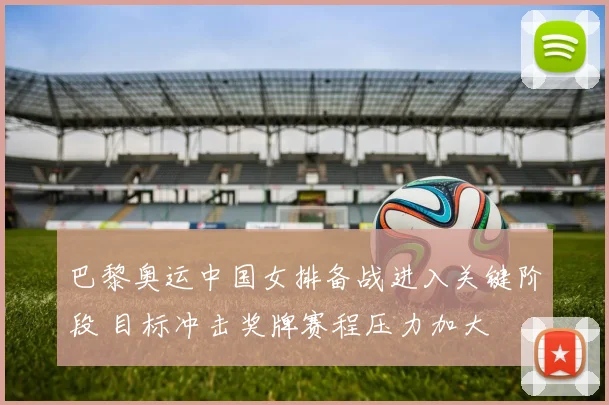 巴黎奥运中国女排备战进入关键阶段 目标冲击奖牌赛程压力加大