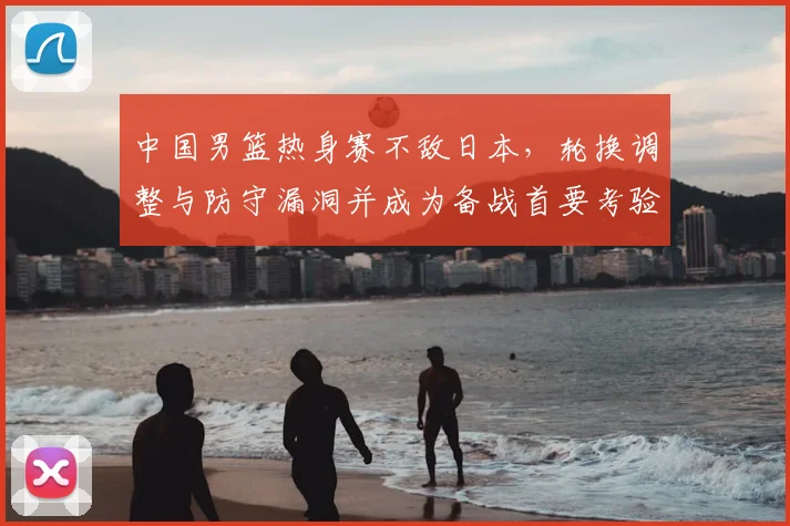 中国男篮热身赛不敌日本，轮换调整与防守漏洞并成为备战首要考验