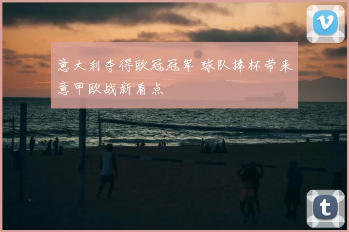 意大利夺得欧冠冠军 球队捧杯带来意甲欧战新看点