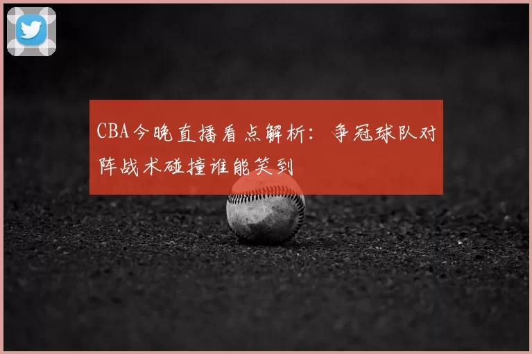 CBA今晚直播看点解析:争冠球队对阵战术碰撞谁能笑到