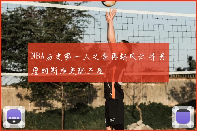 NBA历史第一人之争再起风云 乔丹詹姆斯谁更配王座