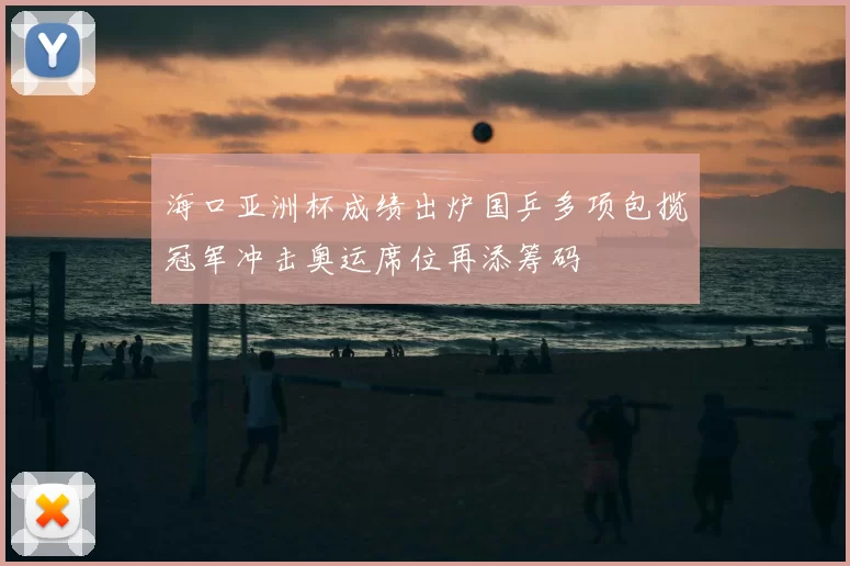 海口亚洲杯成绩出炉国乒多项包揽冠军冲击奥运席位再添筹码