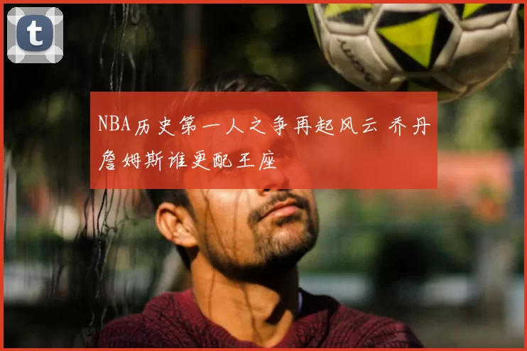 NBA历史第一人之争再起风云 乔丹詹姆斯谁更配王座