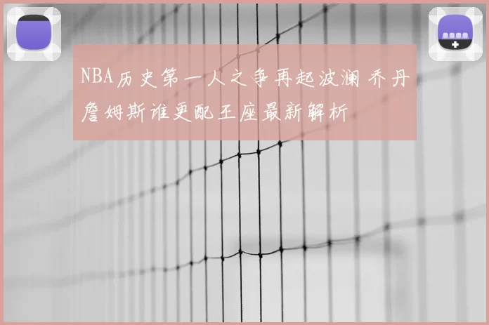 NBA历史第一人之争再起波澜 乔丹詹姆斯谁更配王座最新解析