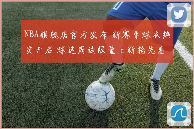 NBA旗舰店官方发布 新赛季球衣热卖开启 球迷周边限量上新抢先看