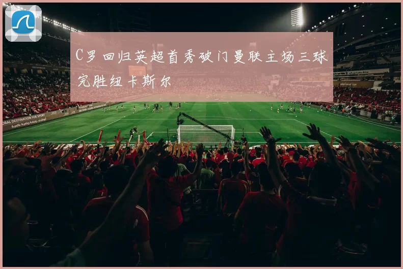 C罗回归英超首秀破门曼联主场三球完胜纽卡斯尔