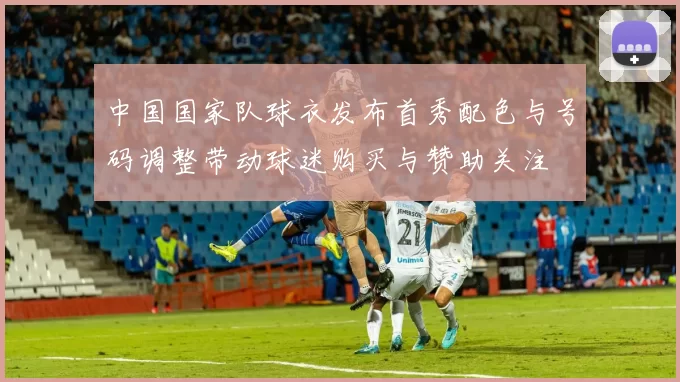 中国国家队球衣发布首秀配色与号码调整带动球迷购买与赞助关注
