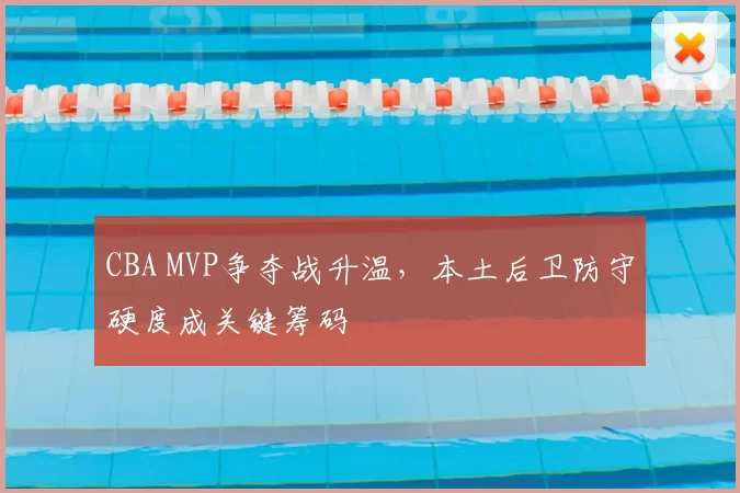 CBA MVP争夺战升温,本土后卫防守硬度成关键筹码