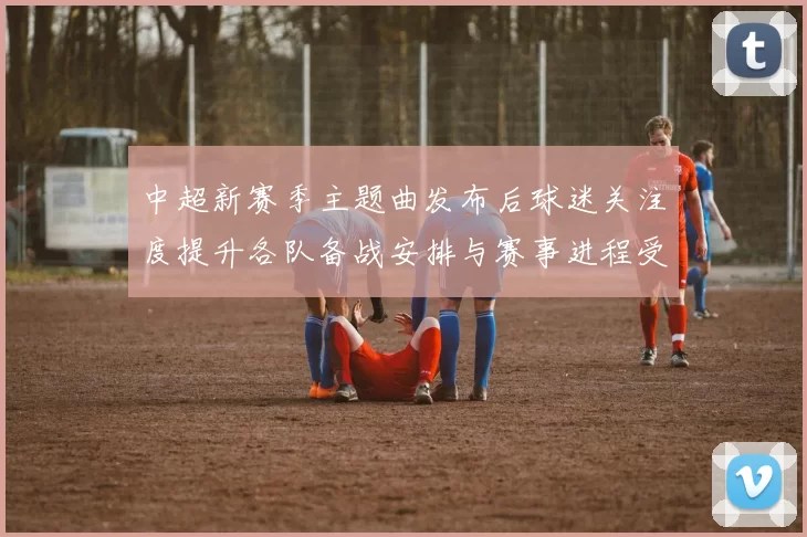 中超新赛季主题曲发布后球迷关注度提升各队备战安排与赛事进程受影响