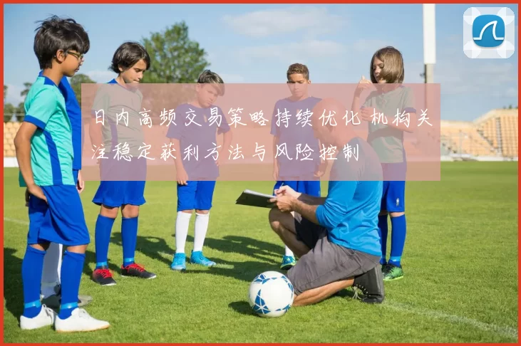 日内高频交易策略持续优化 机构关注稳定获利方法与风险控制