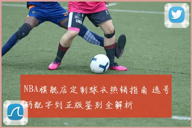 NBA旗舰店定制球衣热销指南 选号码配字到正版鉴别全解析