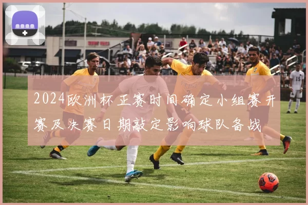 2024欧洲杯正赛时间确定小组赛开赛及决赛日期敲定影响球队备战