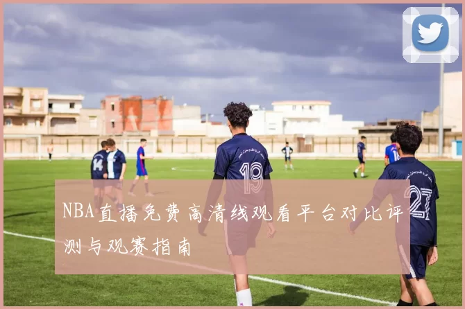 NBA直播免费高清线观看平台对比评测与观赛指南