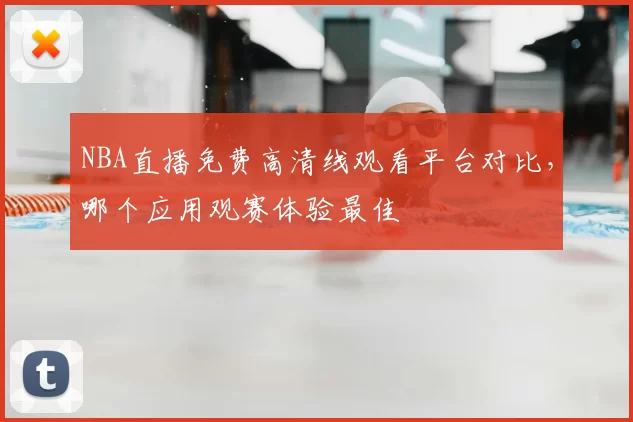 NBA直播免费高清线观看平台对比，哪个应用观赛体验最佳