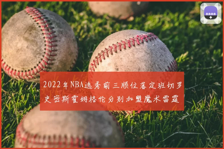 2022年NBA选秀前三顺位落定班切罗史密斯霍姆格伦分别加盟魔术雷霆火箭