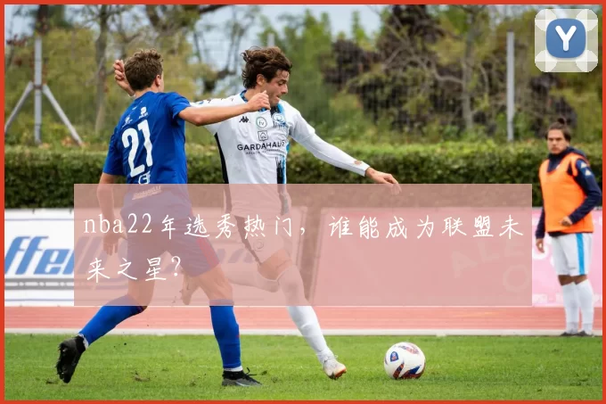 nba22年选秀热门，谁能成为联盟未来之星？