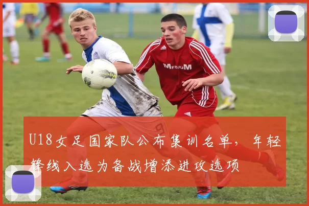 U18女足国家队公布集训名单，年轻锋线入选为备战增添进攻选项