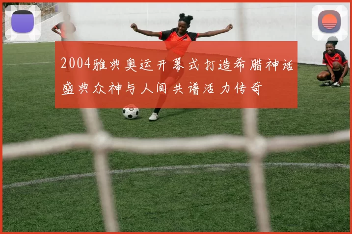 2004雅典奥运开幕式打造希腊神话盛典众神与人间共谱活力传奇