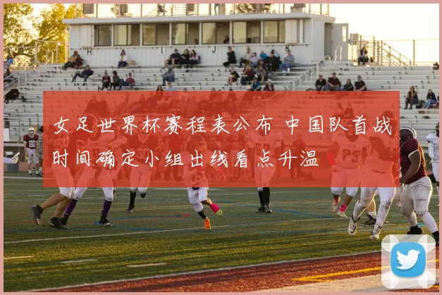 女足世界杯赛程表公布 中国队首战时间确定小组出线看点升温