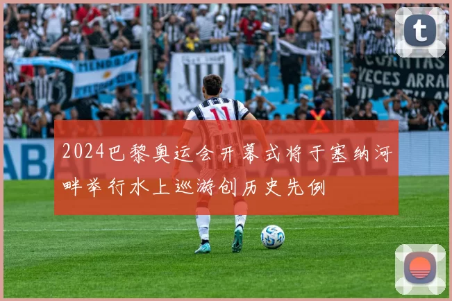 2024巴黎奥运会开幕式将于塞纳河畔举行水上巡游创历史先例