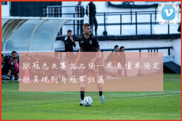 欧冠总决赛打几场一文看懂单场定胜负规则与冠军归属