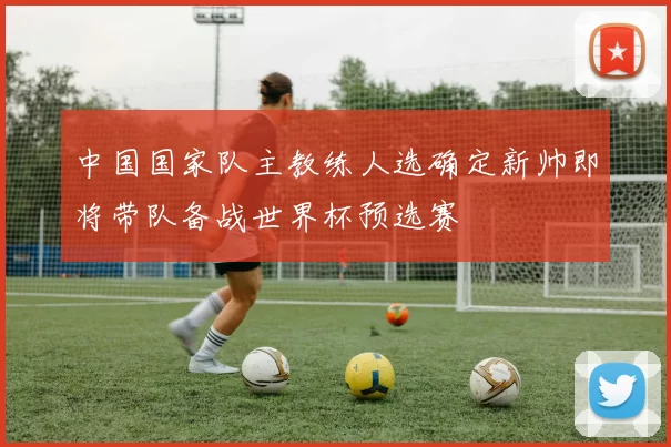 中国国家队主教练人选确定新帅即将带队备战世界杯预选赛