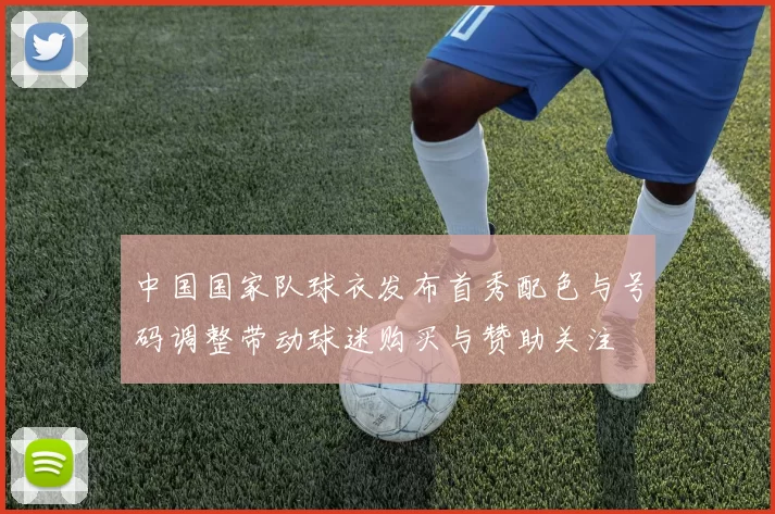 中国国家队球衣发布首秀配色与号码调整带动球迷购买与赞助关注