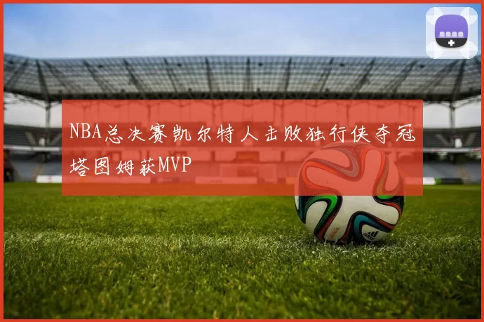 NBA总决赛凯尔特人击败独行侠夺冠塔图姆获MVP