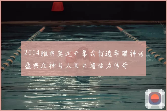 2004雅典奥运开幕式打造希腊神话盛典众神与人间共谱活力传奇
