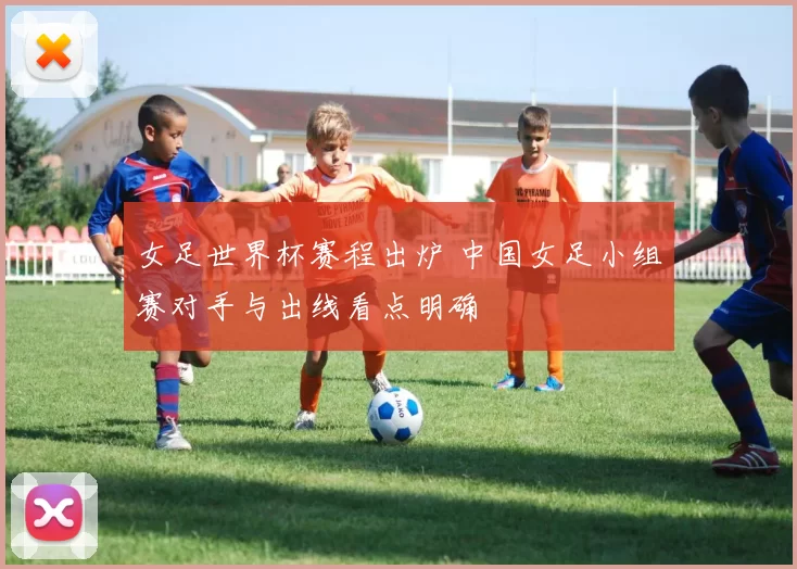 女足世界杯赛程出炉 中国女足小组赛对手与出线看点明确