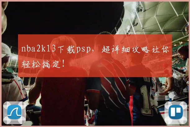 nba2k13下载psp，超详细攻略让你轻松搞定！