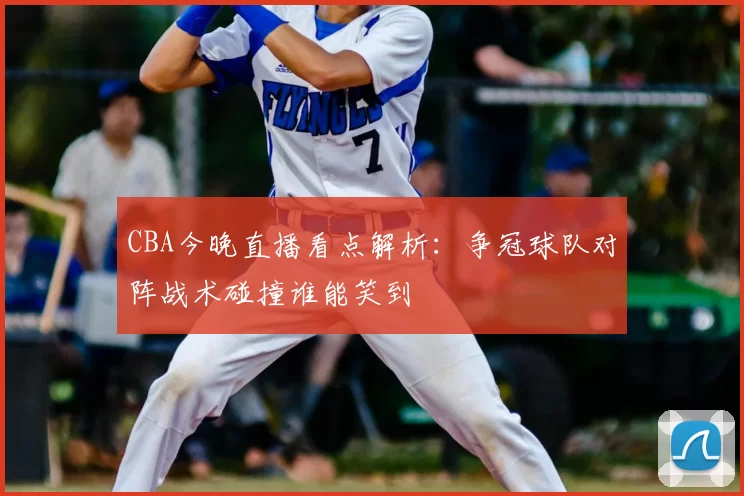 CBA今晚直播看点解析：争冠球队对阵战术碰撞谁能笑到