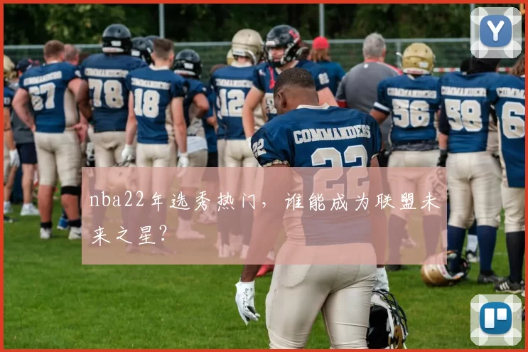 nba22年选秀热门,谁能成为联盟未来之星?