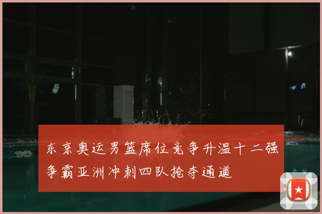 东京奥运男篮席位竞争升温十二强争霸亚洲冲刺四队抢夺通道