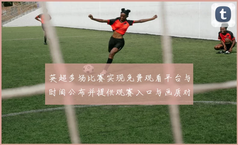 英超多场比赛实现免费观看平台与时间公布并提供观赛入口与画质对比