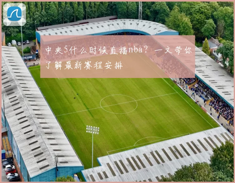 中央5什么时候直播nba？一文带你了解最新赛程安排