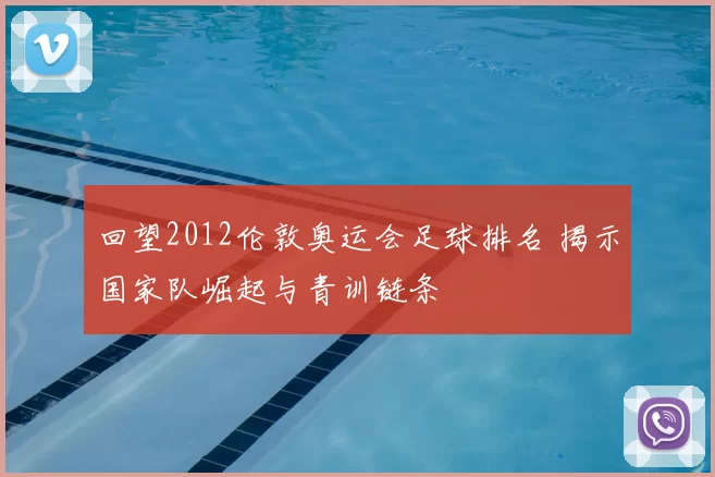 回望2012伦敦奥运会足球排名 揭示国家队崛起与青训链条