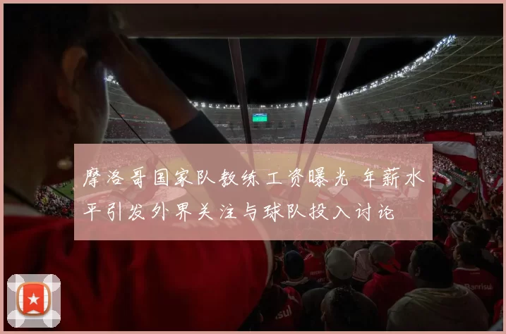 摩洛哥国家队教练工资曝光 年薪水平引发外界关注与球队投入讨论