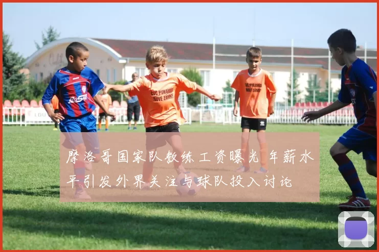 摩洛哥国家队教练工资曝光 年薪水平引发外界关注与球队投入讨论