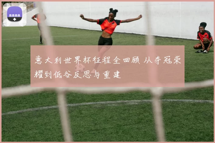 意大利世界杯征程全回顾 从夺冠荣耀到低谷反思与重建