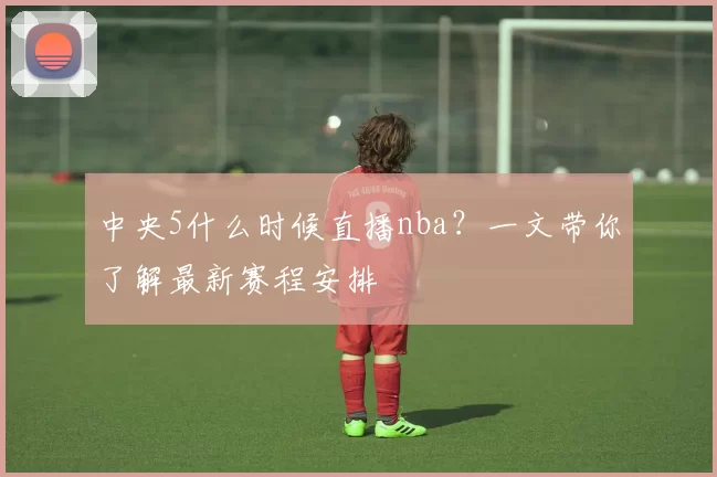 中央5什么时候直播nba？一文带你了解最新赛程安排